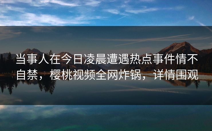 当事人在今日凌晨遭遇热点事件情不自禁，樱桃视频全网炸锅，详情围观