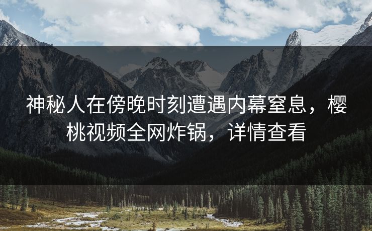 神秘人在傍晚时刻遭遇内幕窒息，樱桃视频全网炸锅，详情查看
