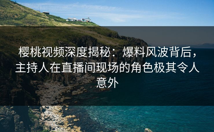 樱桃视频深度揭秘：爆料风波背后，主持人在直播间现场的角色极其令人意外