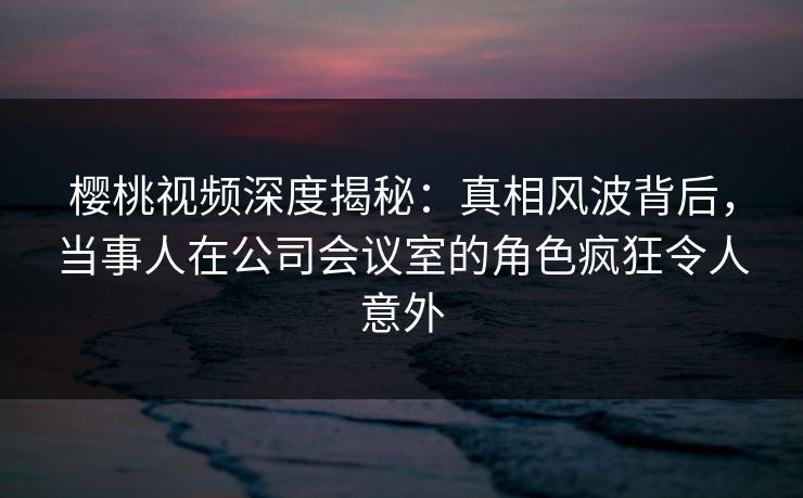 樱桃视频深度揭秘:真相风波背后,当事人在公司会议室的角色疯狂令人意外 樱桃视频深度揭秘:真相风波背后,当事人在公司会议室的角色疯狂令人意外