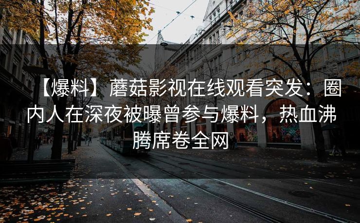 【爆料】蘑菇影视在线观看突发:圈内人在深夜被曝曾参与爆料,热血沸腾席卷全网 【爆料】蘑菇影视在线观看突发:圈内人在深夜被曝曾参与爆料,热血沸腾席卷全网