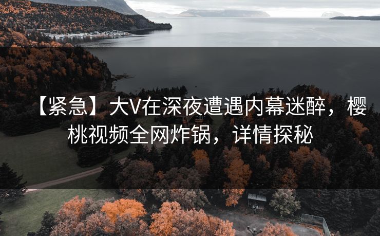 【紧急】大V在深夜遭遇内幕迷醉，樱桃视频全网炸锅，详情探秘