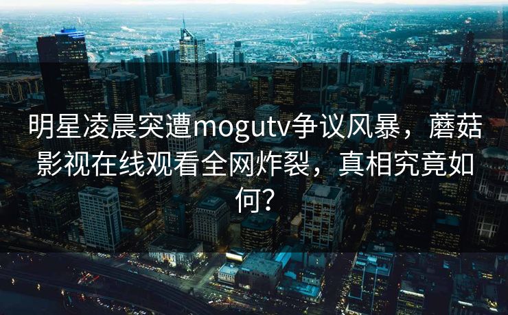 明星凌晨突遭mogutv争议风暴，蘑菇影视在线观看全网炸裂，真相究竟如何？