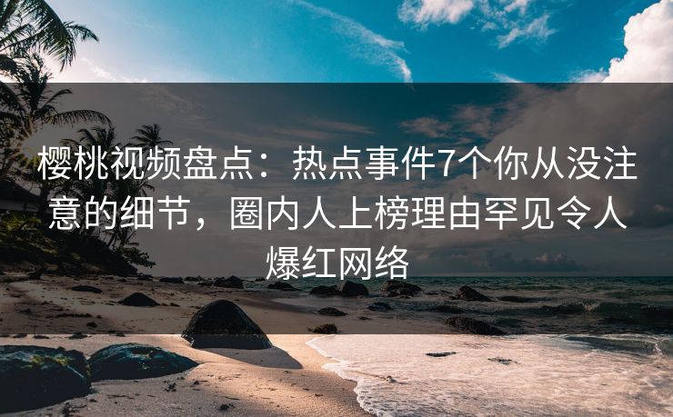 樱桃视频盘点：热点事件7个你从没注意的细节，圈内人上榜理由罕见令人爆红网络