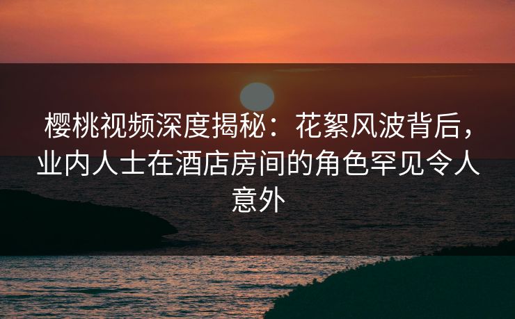 樱桃视频深度揭秘：花絮风波背后，业内人士在酒店房间的角色罕见令人意外