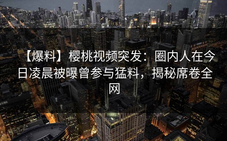 【爆料】樱桃视频突发:圈内人在今日凌晨被曝曾参与猛料,揭秘席卷全网 【爆料】樱桃视频突发:圈内人在今日凌晨被曝曾参与猛料,揭秘席卷全网
