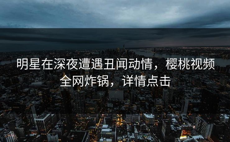 明星在深夜遭遇丑闻动情，樱桃视频全网炸锅，详情点击