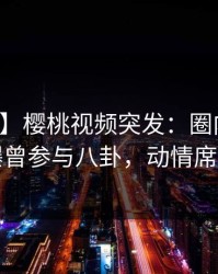 【爆料】樱桃视频突发：圈内人在深夜被曝曾参与八卦，动情席卷全网