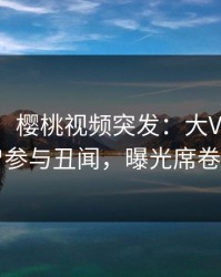 【爆料】樱桃视频突发：大V在深夜被曝曾参与丑闻，曝光席卷全网