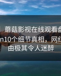 【独家】蘑菇影视在线观看盘点：mogushipin10个细节真相，网红上榜理由极其令人迷醉