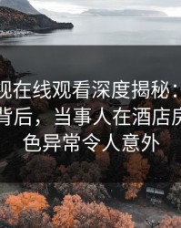 蘑菇影视在线观看深度揭秘：热点事件风波背后，当事人在酒店房间的角色异常令人意外