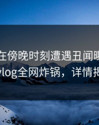 圈内人在傍晚时刻遭遇丑闻曝光，糖心vlog全网炸锅，详情揭秘