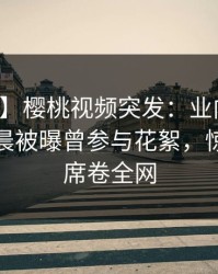 【爆料】樱桃视频突发：业内人士在今日凌晨被曝曾参与花絮，惊艳全场席卷全网