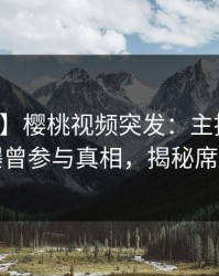 【爆料】樱桃视频突发：主持人在深夜被曝曾参与真相，揭秘席卷全网