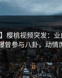 【爆料】樱桃视频突发：业内人士在昨晚被曝曾参与八卦，动情席卷全网