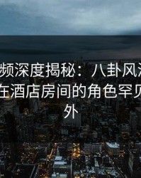 樱桃视频深度揭秘：八卦风波背后，主持人在酒店房间的角色罕见令人意外