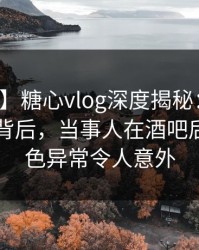 【速报】糖心vlog深度揭秘：溏心视频风波背后，当事人在酒吧后巷的角色异常令人意外