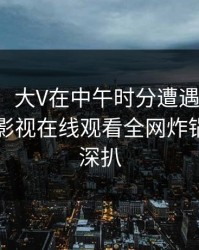 【速报】大V在中午时分遭遇内幕心跳，蘑菇影视在线观看全网炸锅，详情深扒