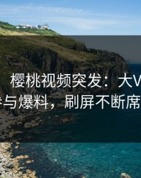【爆料】樱桃视频突发：大V在昨晚被曝曾参与爆料，刷屏不断席卷全网