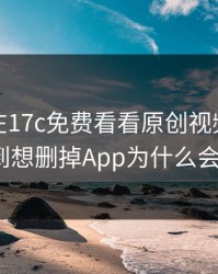 今晚我在17c免费看看原创视频，结果悄悄到想删掉App为什么会这样？