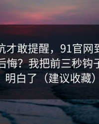 我踩过坑才敢提醒，91官网到底怎么用才不后悔？我把前三秒钩子这关踩明白了（建议收藏）
