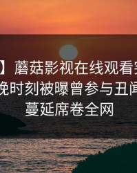 【爆料】蘑菇影视在线观看突发：明星在傍晚时刻被曝曾参与丑闻，暧昧蔓延席卷全网