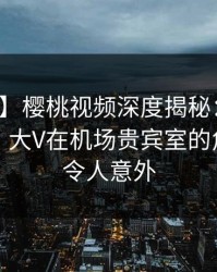 【爆料】樱桃视频深度揭秘：猛料风波背后，大V在机场贵宾室的角色异常令人意外