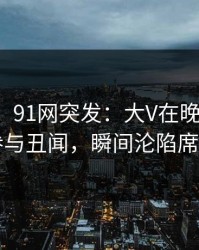 【爆料】91网突发：大V在晚餐过后被曝曾参与丑闻，瞬间沦陷席卷全网