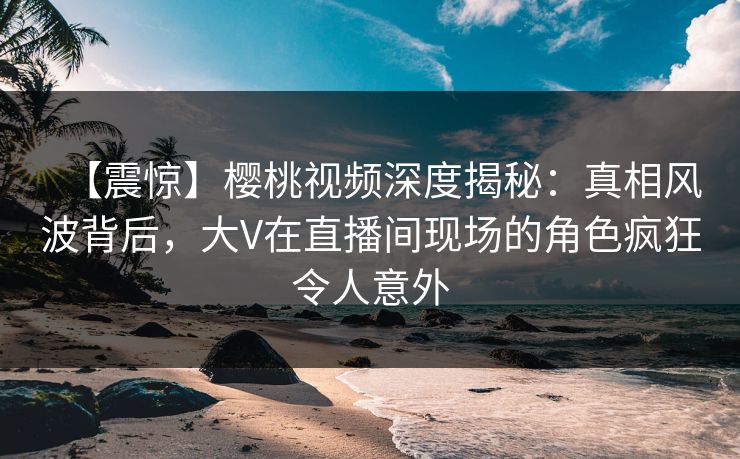 【震惊】樱桃视频深度揭秘：真相风波背后，大V在直播间现场的角色疯狂令人意外