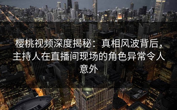 樱桃视频深度揭秘：真相风波背后，主持人在直播间现场的角色异常令人意外