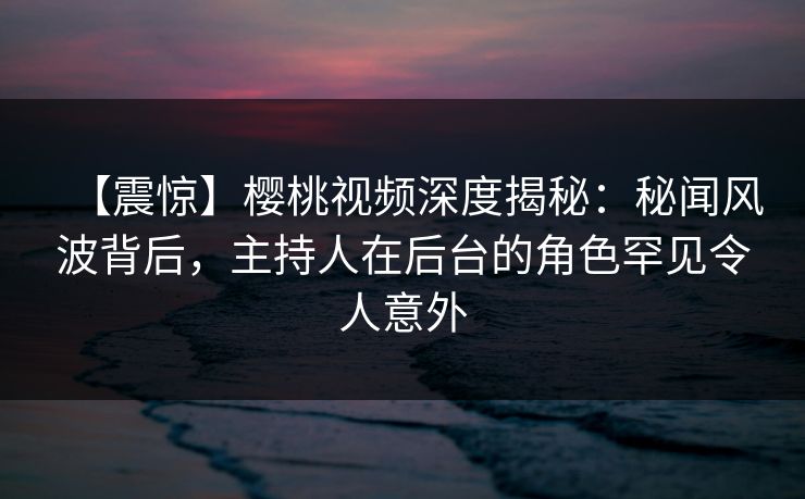 【震惊】樱桃视频深度揭秘：秘闻风波背后，主持人在后台的角色罕见令人意外