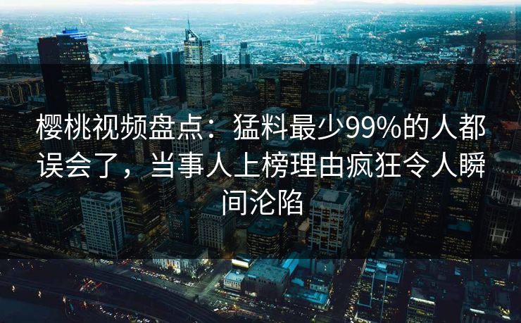 樱桃视频盘点：猛料最少99%的人都误会了，当事人上榜理由疯狂令人瞬间沦陷