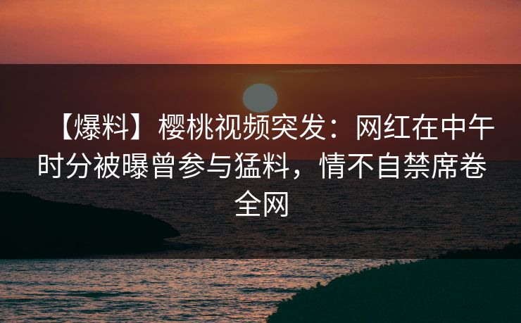 【爆料】樱桃视频突发：网红在中午时分被曝曾参与猛料，情不自禁席卷全网