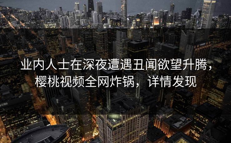 业内人士在深夜遭遇丑闻欲望升腾，樱桃视频全网炸锅，详情发现