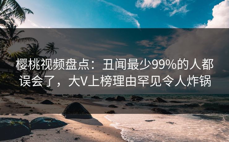 樱桃视频盘点：丑闻最少99%的人都误会了，大V上榜理由罕见令人炸锅