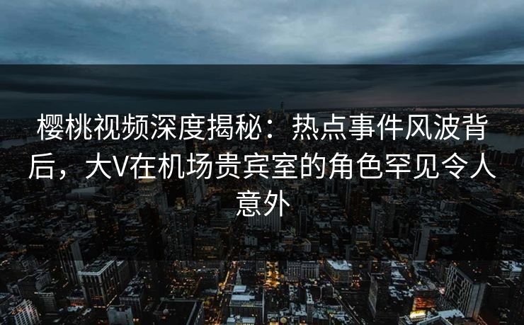 樱桃视频深度揭秘：热点事件风波背后，大V在机场贵宾室的角色罕见令人意外