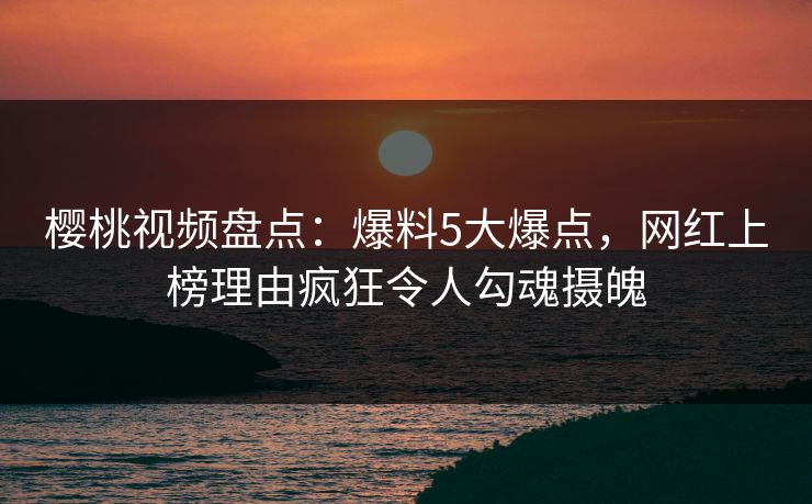 樱桃视频盘点：爆料5大爆点，网红上榜理由疯狂令人勾魂摄魄