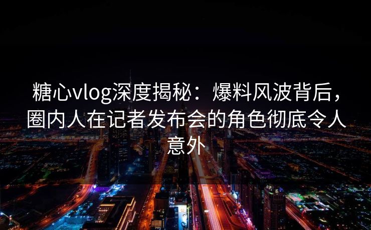 糖心vlog深度揭秘：爆料风波背后，圈内人在记者发布会的角色彻底令人意外