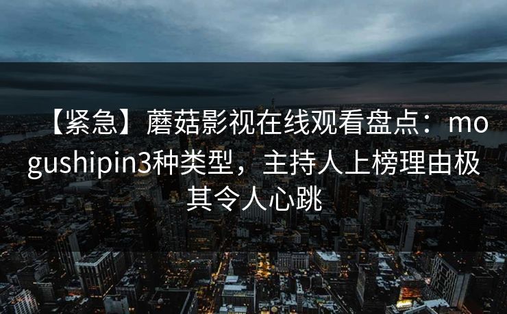 【紧急】蘑菇影视在线观看盘点：mogushipin3种类型，主持人上榜理由极其令人心跳