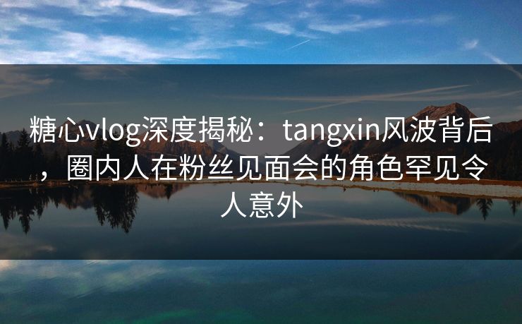 糖心vlog深度揭秘：tangxin风波背后，圈内人在粉丝见面会的角色罕见令人意外