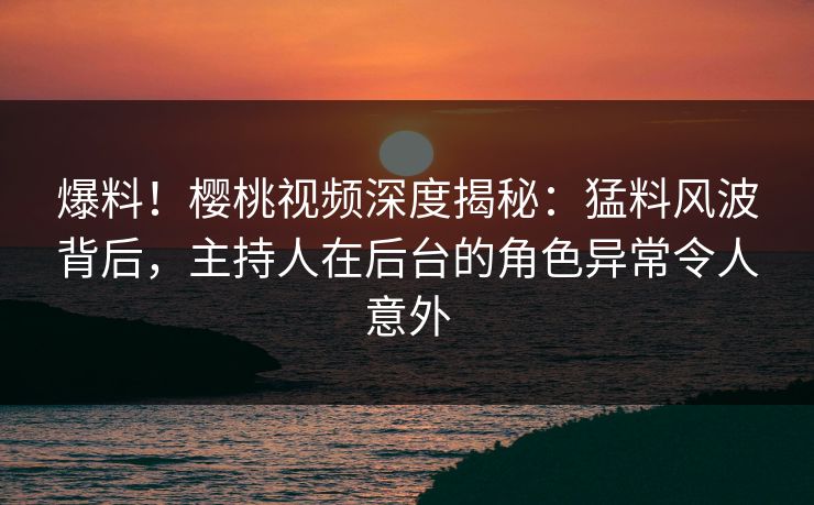 爆料！樱桃视频深度揭秘：猛料风波背后，主持人在后台的角色异常令人意外
