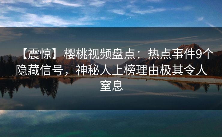 【震惊】樱桃视频盘点：热点事件9个隐藏信号，神秘人上榜理由极其令人窒息