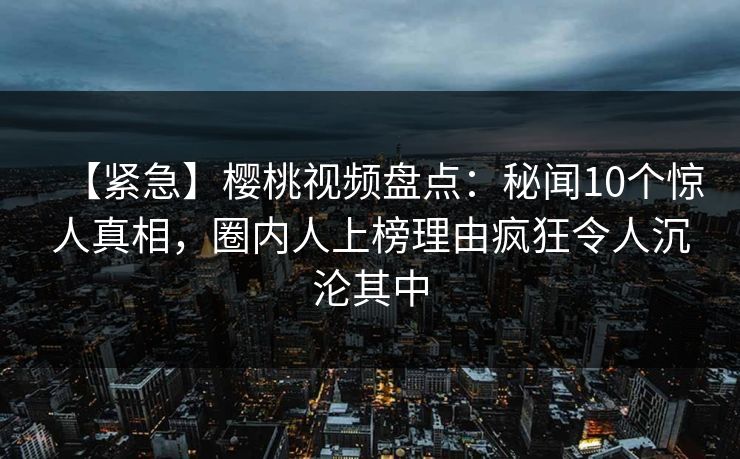 【紧急】樱桃视频盘点：秘闻10个惊人真相，圈内人上榜理由疯狂令人沉沦其中