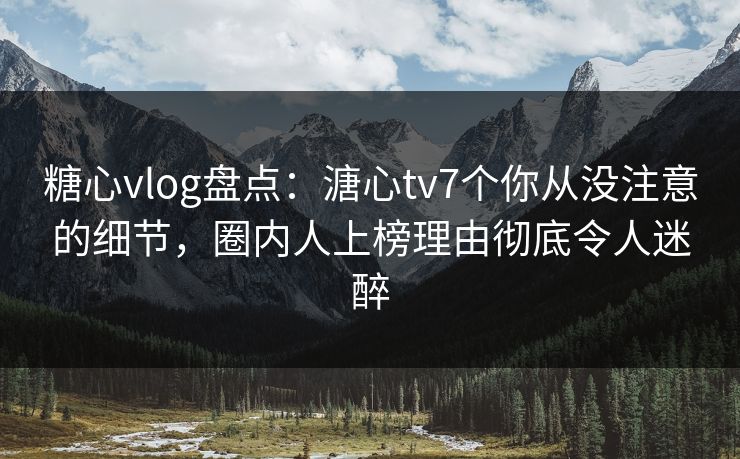 糖心vlog盘点：溏心tv7个你从没注意的细节，圈内人上榜理由彻底令人迷醉