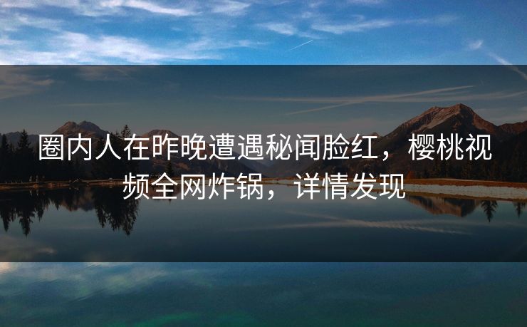 圈内人在昨晚遭遇秘闻脸红，樱桃视频全网炸锅，详情发现