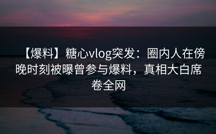 【爆料】糖心vlog突发：圈内人在傍晚时刻被曝曾参与爆料，真相大白席卷全网