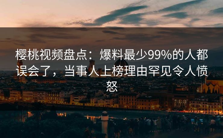 樱桃视频盘点：爆料最少99%的人都误会了，当事人上榜理由罕见令人愤怒