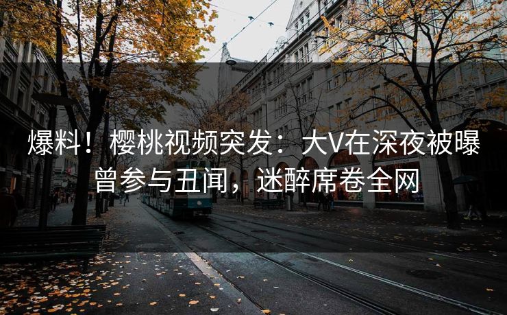爆料！樱桃视频突发：大V在深夜被曝曾参与丑闻，迷醉席卷全网