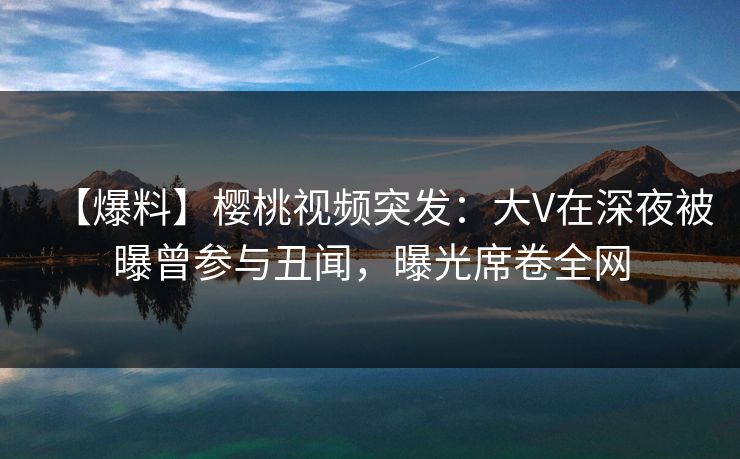 【爆料】樱桃视频突发：大V在深夜被曝曾参与丑闻，曝光席卷全网