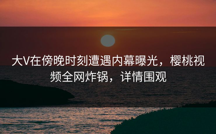 大V在傍晚时刻遭遇内幕曝光，樱桃视频全网炸锅，详情围观